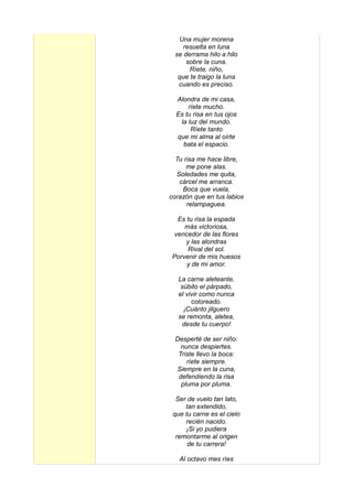 Una mujer morena
     resuelta en luna
  se derrama hilo a hilo
      sobre la cuna.
       Ríete, niño,
   que te traigo la luna
   cuando es preciso.

  Alondra de mi casa,
      ríete mucho.
  Es tu risa en tus ojos
   la luz del mundo.
       Ríete tanto
  que mi alma al oírte
    bata el espacio.

  Tu risa me hace libre,
      me pone alas.
  Soledades me quita,
   cárcel me arranca.
    Boca que vuela,
corazón que en tus labios
      relampaguea.

   Es tu risa la espada
     más victoriosa,
  vencedor de las flores
      y las alondras
      Rival del sol.
 Porvenir de mis huesos
      y de mi amor.

   La carne aleteante,
    súbito el párpado,
   el vivir como nunca
        coloreado.
     ¡Cuánto jilguero
   se remonta, aletea,
    desde tu cuerpo!

  Desperté de ser niño:
    nunca despiertes.
   Triste llevo la boca:
      ríete siempre.
  Siempre en la cuna,
   defendiendo la risa
    pluma por pluma.

  Ser de vuelo tan lato,
     tan extendido,
 que tu carne es el cielo
     recién nacido.
     ¡Si yo pudiera
  remontarme al origen
      de tu carrera!

   Al octavo mes ríes
 