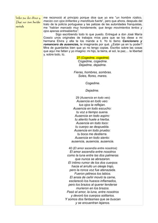 leídos por dos chicos y   me reconoció al principio porque dice que yo era ”un hombre rústico,
Llegó con tres heridas    macizo con ojos brillantes y mandíbula fuerte”, pero que ahora, después del
                          trato de la policía portuguesa y las palizas de las autoridades franquistas,
cantada                   me “habían marcado muy hondamente, que tengo movimientos lentos y
                          ojos apenas entreabiertos”.
                                    Sigo escribiendo todo lo que puedo. Entregué a don José María
                          Cossío unos originales de trabajos míos para que se los diese a mi
                          hermana Elvira y ella te los mande a ti. Yo lo llamo Cancionero y
                          romancero de ausencias, te imaginarás por qué. ¿Están ya en tu poder?
                          Mira de guardarlos bien que yo no tengo copias. Escribo sobre las cosas
                          que aquí me faltan y yo imagino: mi hijo, la tierra, el sol, la paz,... la libertad
                          y, sobre todo, tú.
                                                    27 (Cogedme, cogedme)
                                                      Cogedme, cogedme.
                                                      Dejadme, dejadme.

                                                   Fieras, hombres, sombras.
                                                      Soles, flores, mares.

                                                             Cogedme.

                                                             Dejadme.

                                                     29 (Ausencia en todo veo)
                                                     Ausencia en todo veo:
                                                       tus ojos la reflejan.
                                                  Ausencia en todo escucho:
                                                     tu voz a tiempo suena.
                                                   Ausencia en todo aspiro:
                                                   tu aliento huele a hierba.
                                                     Ausencia en todo toco:
                                                    tu cuerpo se despuebla.
                                                   Ausencia en todo pruebo:
                                                      tu boca me destierra.
                                                   Ausencia en todo siento:
                                                 ausencia, ausencia, ausencia.

                                               40 (El amor ascendía entre nosotros)
                                               El amor ascendía entre nosotros
                                             como la luna entre las dos palmeras
                                                    que nunca se abrazaron.
                                              El íntimo rumor de los dos cuerpos
                                                 hacia el arrullo un oleaje trajo,
                                               pero la ronca voz fue atenazada.
                                                   Fueron pétreos los labios.
                                               El ansia de ceñir movió la carne,
                                               esclareció los huesos inflamados,
                                              pero los brazos al querer tenderse
                                                     murieron en los brazos.
                                             Pasó el amor, la luna, entre nosotros
                                                y devoró los cuerpos solitarios.
                                            Y somos dos fantasmas que se buscan
                                                    y se encuentran lejanos.
 