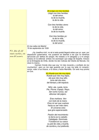 25 (Llego con tres heridas)
                                                    Llegó con tres heridas:
                                                           la del amor,
                                                        la de la muerte,
                                                          la de la vida.

                                                    Con tres heridas viene:
                                                         la de la vida,
                                                          la del amor,
                                                       la de la muerte.

                                                     Con tres heridas yo:
                                                         la de la vida,
                                                       la de la muerte,
                                                         la del amor.
                          En las calles de Madrid
                          16 de septiembre de 1939
M.H. debe salir del
                                 ¡ Ay Josefina mía!, no sé si esta postal llegará antes que yo: ayer, por
espacio carcelario, más   disposición gubernativa, nos pusieron en libertad a los que no tenemos
cerca del proscenio       denuncias por delitos de sangre. He visitado a mi abogado y a mi amigo
                          Cossío en la editorial: ambos me aconsejan que salga de España. Incluso
                          en la Embajada de Chile, donde me dan noticias del interés de Neruda, me
                          dicen lo mismo.
                                    Carmen Conde dice que soy “el más inocente y confiado de los
                          muchachos”, pero yo me sigo guiando por lo que me pide mi corazón:
                          correr, volar a tus brazos, a tu boca y hacia Manolillo. Os veré muy pronto
                          en Cox.
                                                  93 (Rueda que irás muy lejos)
                                                  Rueda que irás muy lejos,
                                                    ala que irás muy alto,
                                                      torre del día eres,
                                                  del tiempo y del espacio.

                                                    Niño: ala, rueda, torre.
                                                  Pie. Pluma. Espejo. Rayo.
                                                     Ser como nunca, ser
                                                     alborear del pájaro.

                                                     Eres mañana. Ven
                                                    con todo de la mano.
                                                   Eres mi ser que vuelves
                                                   hacia su ser más claro.
                                                      El universo eres
                                                   que gira esperanzado.

                                                    Pasión del movimiento:
                                                     la tierra es tu caballo.
                                                     Cabálgala. Domínala.
                                                    Y brotará en su casco
                                                   su piel de vida y muerte,
                                                  de sombra y luz piafando.
 