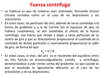 Fuerza centrífuga
• Lo habitual es que las isobaras sean onduladas, formando incluso
círculos cerrados como en el caso de las depresiones y los
anticiclones.
• En estos casos, las partículas del aire, además de verse sometidas a la
fuerza de gradiente y a la de Coriolis (en el supuesto de que no
hubiera rozamiento), se ven sometidas al efecto de la fuerza
centrífuga, una fuerza que tiende a alejar a estas partículas de su
centro de giro y que es directamente proporcional al cuadrado de la
velocidad de dichas partículas e inversamente proporcional al radio
de giro, de forma tal que:
Fcga = V2
/ R
• En estos casos, el mov. del aire es el resultante del equilibrio entre
las tres fuerzas en presencia(gradiente, coriolis, y centrífuga),
denominándose a este viento viento del gradiente. Lo que sucede es
que el resultado es ligeramente diferente en el caso de los
anticiclones y de las depresiones.
 