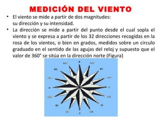 MEDICIÓN DEL VIENTO
• El viento se mide a partir de dos magnitudes:
su dirección y su intensidad.
• La dirección se mide a partir del punto desde el cual sopla el
viento y se expresa a partir de los 32 direcciones recogidas en la
rosa de los vientos, o bien en grados, medidos sobre un circulo
graduado en el sentido de las agujas del reloj y supuesto que el
valor de 360° se sitúa en la dirección norte (Figura)
 