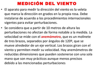 MEDICIÓN DEL VIENTO
• El aparato para medir la dirección del viento es la veleta
que marca la dirección en grados en la propia rosa. Debe
instalarse de acuerdo a los procedimientos internacionales
vigentes para evitar perturbaciones.
• Se considera que a partir de 10 metros de altura las
perturbaciones no afectan de forma notable a la medida. La
velocidad se mide con el anemómetro, que es un molinete
de tres brazos, separados por ángulos de 120º, que se
mueve alrededor de un eje vertical. Los brazos giran con el
viento y permiten medir su velocidad. Hay anemómetros de
reducidas dimensiones que pueden sostenerse con una sola
mano que son muy prácticos aunque menos precisos
debido a las mencionadas perturbaciones
 