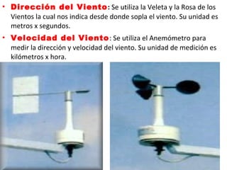 • Dirección del Viento: Se utiliza la Veleta y la Rosa de los
Vientos la cual nos indica desde donde sopla el viento. Su unidad es
metros x segundos.
• Velocidad del Viento: Se utiliza el Anemómetro para
medir la dirección y velocidad del viento. Su unidad de medición es
kilómetros x hora.
 