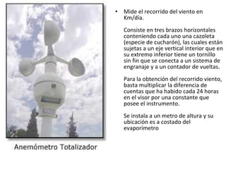 • Mide el recorrido del viento en
Km/día.
Consiste en tres brazos horizontales
conteniendo cada uno una cazoleta
(especie de cucharón), las cuales están
sujetas a un eje vertical interior que en
su extremo inferior tiene un tornillo
sin fin que se conecta a un sistema de
engranaje y a un contador de vueltas.
Para la obtención del recorrido viento,
basta multiplicar la diferencia de
cuentas que ha habido cada 24 horas
en el visor por una constante que
posee el instrumento.
Se instala a un metro de altura y su
ubicación es a costado del
evaporímetro
 
