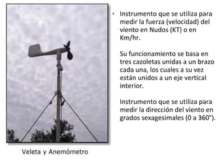 • Instrumento que se utiliza para
medir la fuerza (velocidad) del
viento en Nudos (KT) o en
Km/hr.
Su funcionamiento se basa en
tres cazoletas unidas a un brazo
cada una, los cuales a su vez
están unidos a un eje vertical
interior.
Instrumento que se utiliza para
medir la dirección del viento en
grados sexagesimales (0 a 360°).
 