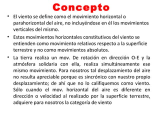 Concepto
• El viento se define como el movimiento horizontal o
parahorizontal del aire, no incluyéndose en él los movimientos
verticales del mismo.
• Estos movimientos horizontales constitutivos del viento se
entienden como movimiento relativos respecto a la superficie
terrestre y no como movimientos absolutos.
• La tierra realiza un mov. De rotación en dirección O-E y la
atmósfera solidaria con ella, realiza simultáneamente ese
mismo movimiento. Para nosotros tal desplazamiento del aire
no resulta apreciable porque es sincrónico con nuestro propio
desplazamiento; de ahí que no lo califiquemos como viento.
Sólo cuando el mov. horizontal del aire es diferente en
dirección o velocidad al realizado por la superficie terrestre,
adquiere para nosotros la categoría de viento
 