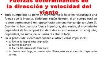 Fuerzas determinantes de
la dirección y velocidad del
viento• Todo cuerpo que se pone en movimiento lo hace en respuesta a una
fuerza que lo impulsa, dado que, según Newton, si un cuerpo está en
reposo permanecerá en reposo hasta que una fuerza ejerza sobre él.
Cuando no hay una sola fuerza impulsora, sino varias, el movimiento
dependerá de la composición de todas estas fuerzas en su conjunto;
dependerá, en suma, de la fuerza resultante total.
• En la génesis del viento intervienen cuatro fuerzas impulsoras:
– La fuerza de la gradiente de presión
– La fuerza de Coriolis
– La fuerza del rozamiento terrestre y
– La fuerza centrífuga, actuando esta última sólo en el caso de trayectorias
curvas.
 