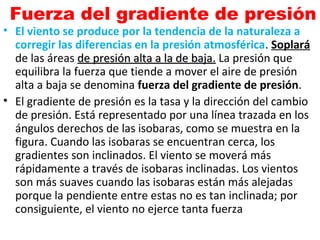 Fuerza del gradiente de presión
• El viento se produce por la tendencia de la naturaleza a
corregir las diferencias en la presión atmosférica. Soplará
de las áreas de presión alta a la de baja.de presión alta a la de baja. La presión que
equilibra la fuerza que tiende a mover el aire de presión
alta a baja se denomina fuerza del gradiente de presión.
• El gradiente de presión es la tasa y la dirección del cambio
de presión. Está representado por una línea trazada en los
ángulos derechos de las isobaras, como se muestra en la
figura. Cuando las isobaras se encuentran cerca, los
gradientes son inclinados. El viento se moverá más
rápidamente a través de isobaras inclinadas. Los vientos
son más suaves cuando las isobaras están más alejadas
porque la pendiente entre estas no es tan inclinada; por
consiguiente, el viento no ejerce tanta fuerza
 