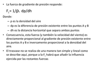 • La fuerza de gradiente de presión responde:
FG= 1/ρ. dp/dh
Donde:
– ρ es la densidad del aire
– dp es la diferencia de presión existente entre los puntos A y B
– dh es la distancia horizontal que separa ambos puntos
• Consecuencia, esta fuerza (y también la velocidad del viento) es
directamente proporcional al gradiente de presión existente entre
los puntos A y B e inversamente proporcional a la densidad del
aire.
• El trasvase no se realiza de una manera tan simple y lineal como
se describe aquí, porque a la FG habrá que añadir la influencia
ejercida por las restantes fuerzas
 
