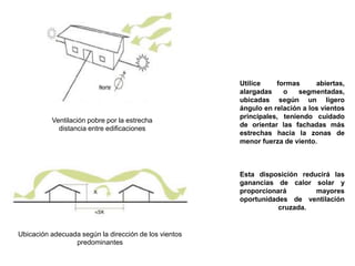 Utilice formas abiertas,
alargadas o segmentadas,
ubicadas según un ligero
ángulo en relación a los vientos
principales, teniendo cuidado
de orientar las fachadas más
estrechas hacia la zonas de
menor fuerza de viento.
Esta disposición reducirá las
ganancias de calor solar y
proporcionará mayores
oportunidades de ventilación
cruzada.
Ventilación pobre por la estrecha
distancia entre edificaciones
Ubicación adecuada según la dirección de los vientos
predominantes
 