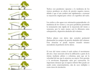 Techos con pendientes opuestas a la incidencia de los
vientos producen un efecto de presión negativa menor,
debido a que el aire tenderá más rápidamente a restaurar
su trayectoria original para volver a la superficie del suelo.
Los techos a dos aguas con orientación perpendicular a la
incidencia de los vientos y con poca pendiente permitirán
la restauración más rápida de la trayectoria del viento a
sotavento, por lo tanto menor será la diferencia entre
sobrepresión y depresión alrededor del volumen.
Techos planos con aleros tipo corredor perimetral
disminuirán los campos de presión alrededor del volumen.
Esta situación se puede mejorar creando remates
ascendentes al perímetro de los aleros.
El roce del viento contra el suelo reduce el movimiento
del aire y hace necesario elevar la edificación o parte de la
misma mediante pilotes o columnas, para que así la
velocidad del aire que la atraviesa sea mayor. Esto permite
a la envolvente desprender calor por convección. Es
importante destacar que el espacio inferior libre puede ser
usado como estacionamiento, sala de usos múltiples o
como áreas de circulación.
 