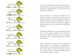 El cierre de la separación entre dos edificaciones o
dos volúmenes, con una pared alzada cara al viento,
aumentará la presión positiva, lo cual acelera el aire
dentro de la edificación.
En una fachada con ventanas, orientada 45° en
relación al viento, la colocación de una pared o
volumen saliente al final puede duplicar la presión
positiva del viento. Si por el contrario se coloca la
pared o volumen antes de las ventanas, se reduce la
presión frente a éstas y se disminuye el caudal hacia
el interior.
El ángulo de inclinación y la orientación de las aguas
de un techo pueden emplearse para desviar la
trayectoria original del viento, y de esta manera
aprovechar mejor su fuerza dinámica para ventilar
los ambientes.
Techos inclinados a favor del viento producirán
mayor presión en la fachada de incidencia que
techos planos, por cuanto la trayectoria del viento se
desvía hacia arriba y produce una mayor masa de
aire a presión negativa a sotavento. Mientras mayor
es la pendiente mejor es el efecto.
 