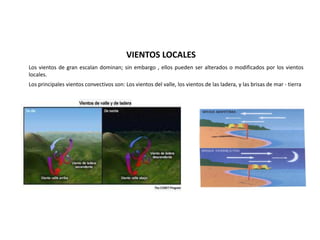 VIENTOS LOCALES
Los vientos de gran escalan dominan; sin embargo , ellos pueden ser alterados o modificados por los vientos
locales.
Los principales vientos convectivos son: Los vientos del valle, los vientos de las ladera, y las brisas de mar - tierra
 