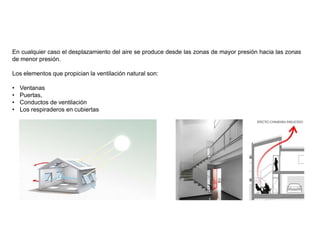 En cualquier caso el desplazamiento del aire se produce desde las zonas de mayor presión hacia las zonas
de menor presión.
Los elementos que propician la ventilación natural son:
• Ventanas
• Puertas,
• Conductos de ventilación
• Los respiraderos en cubiertas
 
