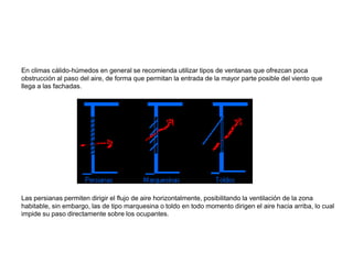 En climas cálido-húmedos en general se recomienda utilizar tipos de ventanas que ofrezcan poca
obstrucción al paso del aire, de forma que permitan la entrada de la mayor parte posible del viento que
llega a las fachadas.
Las persianas permiten dirigir el flujo de aire horizontalmente, posibilitando la ventilación de la zona
habitable, sin embargo, las de tipo marquesina o toldo en todo momento dirigen el aire hacia arriba, lo cual
impide su paso directamente sobre los ocupantes.
 