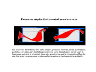 Elementos arquitectónicos exteriores e interiores
Los accesorios de ventanas, tales como celosías, persianas interiores, aleros, quiebrasoles,
pantallas, entre otros, son diseñados generalmente como dispositivos de control solar, de
lluvia, para control de la privacidad visual, etc., y casi nunca para la modulación del flujo del
aire. Por tanto, frecuentemente, producen efectos nocivos en la eficacia de la ventilación.
 