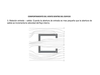 3. Relación entrada – salida: Cuando la abertura de entrada es mas pequeña que la abertura de
salida se incrementa la velocidad del flujo interno.
COMPORTAMIENTO DEL VIENTO DENTRO DEL EDIFICIO
 