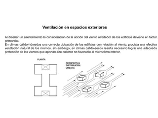 Al diseñar un asentamiento la consideración de la acción del viento alrededor de los edificios deviene en factor
primordial.
En climas cálido-húmedos una correcta ubicación de los edificios con relación al viento, propicia una efectiva
ventilación natural de los mismos, sin embargo, en climas cálido-secos resulta necesario lograr una adecuada
protección de los vientos que aportan aire caliente no favorable al microclima interior.
Ventilación en espacios exteriores
 
