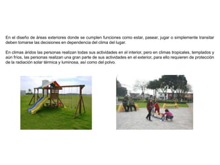 En el diseño de áreas exteriores donde se cumplen funciones como estar, pasear, jugar o simplemente transitar
deben tomarse las decisiones en dependencia del clima del lugar.
En climas áridos las personas realizan todas sus actividades en el interior, pero en climas tropicales, templados y
aún fríos, las personas realizan una gran parte de sus actividades en el exterior, para ello requieren de protección
de la radiación solar térmica y luminosa, así como del polvo.
 