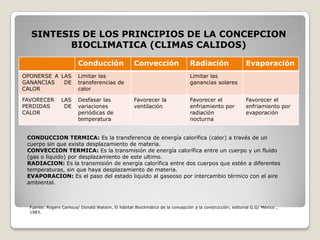 SINTESIS DE LOS PRINCIPIOS DE LA CONCEPCION BIOCLIMATICA (CLIMAS CALIDOS) CONDUCCION TERMICA: Es la transferencia de energía calorífica (calor) a través de un cuerpo sin que exista desplazamiento de materia. CONVECCION TERMICA: Es la transmisión de energía calorífica entre un cuerpo y un fluido (gas o liquido) por desplazamiento de este ultimo. RADIACION: Es la transmisión de energía calorífica entre dos cuerpos que estén a diferentes temperaturas, sin que haya desplazamiento de materia. EVAPORACION: Es el paso del estado liquido al gaseoso por intercambio térmico con el aire ambiental. Fuente: Rogers Camous/ Donald Watson, El hábitat Bioclimático de la concepción a la construcción, editorial G.G/ México , 1983. 