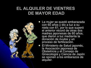 EL ALQUILER DE VIENTRES  DE MAYOR EDAD La mujer se quedó embarazada con 60 años y dio a luz a su nieta con 61, por lo que superó el anterior récord de otras dos madres japonesas de 60 años, que dieron a luz mediante la donación de óvulos y un proceso de fertilización. El Ministerio de Salud japonés, la Asociación japonesa de Obstetricia y el Consejo de Ginecología y Ciencia de Japón se oponen a los embarazos de alquiler. 