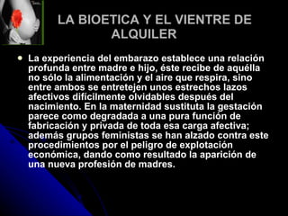 LA BIOETICA Y EL VIENTRE DE ALQUILER La experiencia del embarazo establece una relación profunda entre madre e hijo, éste recibe de aquélla no sólo la alimentación y el aire que respira, sino entre ambos se entretejen unos estrechos lazos afectivos difícilmente olvidables después del nacimiento. En la maternidad sustituta la gestación parece como degradada a una pura función de fabricación y privada de toda esa carga afectiva; además grupos feministas se han alzado contra este procedimientos por el peligro de explotación económica, dando como resultado la aparición de una nueva profesión de madres.   