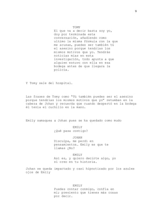 9
TOMY
El que va a decir basta soy yo,
doy por terminada esta
conversación, añadiendo como
ultimo la misma fórmula con la que
me acusas, puedes ser también tú
el asesino porque tendrías los
mismos motivos que yo. Tendrás
noticias mías en esta
investigación, todo apunta a que
alguien estuvo con ella en esa
bodega antes de que llegara la
policía.
Y Tomy sale del hospital.
Las frases de Tomy como “Tú también puedes ser el asesino
porque tendrías los mismos motivos que yo” retumban en la
cabeza de Johan y recuerda que cuando despertó en la bodega
él tenía el cuchillo en la mano.
Emily samaquea a Johan pues se ha quedado como mudo
EMILY
¿Qué pasa contigo?
JOHAN
Disculpa, me perdí en
pensamientos… Emily es que te
llamas ¿No?
EMILY
Así es, y quiero decirte algo, yo
sí creo en tu historia.
Johan se queda impactado y casi hipnotizado por los azules
ojos de Emily
EMILY
Puedes contar conmigo, confía en
mí; presiento que tienes más cosas
por decir.
 