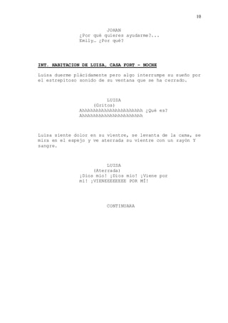 10
JOHAN
¿Por qué quieres ayudarme?...
Emily… ¿Por qué?
INT. HABITACION DE LUISA, CASA FORT – NOCHE
Luisa duerme plácidamente pero algo interrumpe su sueño por
el estrepitoso sonido de su ventana que se ha cerrado.
LUISA
(Gritos)
Ahhhhhhhhhhhhhhhhhhhhhh ¿Qué es?
Ahhhhhhhhhhhhhhhhhhhhhh
Luisa siente dolor en su vientre, se levanta de la cama, se
mira en el espejo y ve aterrada su vientre con un rayón Y
sangre.
LUISA
(Aterrada)
¡Dios mío! ¡Dios mío! ¡Viene por
mí! ¡VIENEEEEEEEE POR MÍ!
CONTINUARA
 