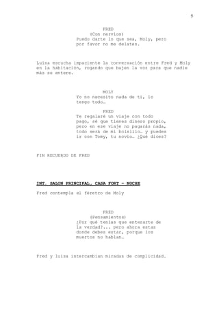 5
FRED
(Con nervios)
Puedo darte lo que sea, Moly, pero
por favor no me delates.
Luisa escucha impaciente la conversación entre Fred y Moly
en la habitación, rogando que bajen la voz para que nadie
más se entere.
MOLY
Yo no necesito nada de ti, lo
tengo todo…
FRED
Te regalaré un viaje con todo
pago, sé que tienes dinero propio,
pero en ese viaje no pagarás nada,
todo será de mi bolsillo… y puedes
ir con Tomy, tu novio… ¿Qué dices?
FIN RECUERDO DE FRED
INT. SALON PRINCIPAL, CASA FORT – NOCHE
Fred contempla el féretro de Moly
FRED
(Pensamientos)
¿Por qué tenías que enterarte de
la verdad?... pero ahora estas
donde debes estar, porque los
muertos no hablan…
Fred y luisa intercambian miradas de complicidad.
 