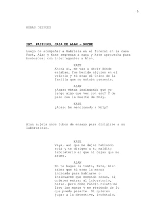 6
HORAS DESPUES
INT. PASILLOS, CASA DE ALAN – NOCHE
Luego de acompañar a Gabriela en el funeral en la casa
Fort, Alan y Kate regresan a casa y Kate aprovecha para
bombardear con interrogantes a Alan.
KATE
Ahora sí, me vas a decir dónde
estabas… fue herido alguien en el
velorio y tú eras el único de la
familia que no estaba presente.
ALAN
¿Acaso estas insinuando que yo
tengo algo que ver con eso? Y de
paso con la muerte de Moly…
KATE
¿Acaso he mencionado a Moly?
Alan sujeta unos tubos de ensayo para dirigirse a su
laboratorio.
KATE
Vaya, así que me dejas hablando
sola y te diriges a tu maldito
laboratorio al que ni dejas que me
asome.
ALAN
No te hagas la tonta, Kate, bien
sabes que tú eres la menos
indicada para hablarme o
insinuarme que escondo cosas, si
quieres entrar al laboratorio,
hazlo, pero como Poncio Pilato me
lavo las manos y no respondo de lo
que pueda pasarte. Si quieres
jugar a la detective, inténtalo.
 