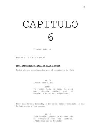 2
CAPITULO
6
VIENTRE MALDITO
KANSAS CITY – USA – NOCHE
INT, LABORATORIO, CASA DE ALAN / NOCHE
Todos siguen consternados por el asesinato de Kate
EMILY
¿Dónde está Alan?
TOMY
Ya revisé toda la casa, no está
por ninguna parte… eso lo
convierte en el mas sospechoso.
Tomy recibe una llamada, y luego de hablar comunica lo que
le han dicho a los demás…
EMILY
¿Qué sucede? Porque te ha cambiado
el semblante con esa llamada…
¿Problemas en tu trabajo?
 