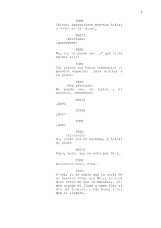 3
TOMY
Chicos, aparecieron muertos Anibal
y Johan en la cárcel…
EMILY
(Afectada)
¿Queeeeeee?
FRED
No, no, no puede ser… ¿Y qué hacia
Anibal allí?
TOMY
Tal parece que había conseguido un
permiso especial para visitar a
su padre…
FRED
(Muy afectado)
No puede ser, mi padre y mi
hermano, ¡NOOOOOOO!
EMILY
¿Qué?
LUISA
¿Qué?
TOMY
¿Qué?
FRED
(Llorando)
Si, Johan era mi hermano, y Anibal
mi padre
EMILY
Pero, pero… que es esto por Dios…
TOMY
Acláranos esto, Fred…
FRED
A ver, yo no sabía que la novia de
mi hermano Johan era Moly, lo supe
días antes de que la mataran,… por
eso cuando él llegó a casa Fort el
día del funeral, o más bien, antes
que el llegara…
 