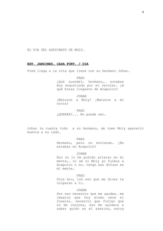 4
EL DIA DEL ASESINATO DE MOLY…
EXT. JARDINES, CASA FORT, / DIA
Fred llega a la cita que tiene con su hermano Johan…
FRED
¿Qué sucede?, hermano,… sonabas
muy angustiado por el celular… ¿A
qué horas llegaste de Acapulco?
JOHAN
¡Mataron a Moly! ¡Mataron a mi
novia!
FRED
¿QUEEEE?... No puede ser…
Johan le cuenta todo a su hermano, de como Moly apareció
muerta a su lado…
FRED
Hermano, pero no entiendo… ¿No
estaban en Acapulco?
JOHAN
Eso no lo he podido aclarar en mi
mente,… ni sé si Moly yo fuimos a
Acapulco o no… tengo eso difuso en
mi mente…
FRED
Dios mío, con eso que me dices te
culparan a ti…
JOHAN
Por eso necesito que me ayudes… me
imagino que hoy mismo será el
funeral… necesito que finjas que
no me conoces, eso me ayudara a
saber quién es el asesino, estoy
 