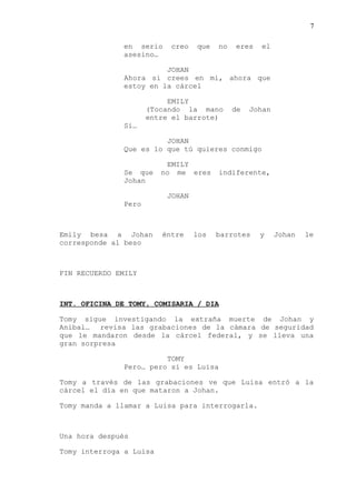 7
en serio creo que no eres el
asesino…
JOHAN
Ahora si crees en mi, ahora que
estoy en la cárcel
EMILY
(Tocando la mano de Johan
entre el barrote)
Si…
JOHAN
Que es lo que tú quieres conmigo
EMILY
Se que no me eres indiferente,
Johan
JOHAN
Pero
Emily besa a Johan éntre los barrotes y Johan le
corresponde al beso
FIN RECUERDO EMILY
INT. OFICINA DE TOMY, COMISARIA / DIA
Tomy sigue investigando la extraña muerte de Johan y
Anibal… revisa las grabaciones de la cámara de seguridad
que le mandaron desde la cárcel federal, y se lleva una
gran sorpresa
TOMY
Pero… pero si es Luisa
Tomy a través de las grabaciones ve que Luisa entró a la
cárcel el día en que mataron a Johan.
Tomy manda a llamar a Luisa para interrogarla.
Una hora después
Tomy interroga a Luisa
 