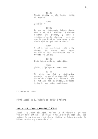 8
LUISA
Tenía miedo, o más bien, tenia
vergüenza
TOMY
¿Por qué?
LUISA
Porque me interesaba Johan, desde
que lo vi en el funeral le estuve
echando los perros, y vine a
visitarlo en la cárcel, y pues no
quería que Fred se enterara, y más
ahora que sé que son hermanos
TOMY
Igual me pudiste haber dicho a mí,
¿Acaso no sabes que puedo
retenerte por sospechosa de la
muerte de Johan?
LUISA
Pudo haber sido un suicidio…
TOMY
¿Qué?... ¿A qué te refieres?
LUISA
Te dije que fui a visitarlo,
conseguí un permiso especial, pero
antes de llegar a la celda vi que
él hablaba con su padre,… escuché
todos lo que ellos hablaban…
RECUERDO DE LUISA
HORAS ANTES DE LA MUERTE DE JOHAN Y ANIBAL
INT, CELDA, CARCEL FEDERAL / NOCHE
Anibal y Johan dialogan, Anibal le ha pedido al guardia
que lo deje entrar a la celda y habla con su hijo tras las
rejas… Luisa que se disponía a visitar a Johan escucha la
conversación muy cerca de allí…
 