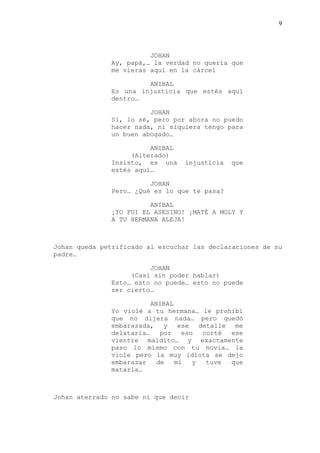 9
JOHAN
Ay, papá,… la verdad no quería que
me vieras aquí en la cárcel
ANIBAL
Es una injusticia que estés aquí
dentro…
JOHAN
Si, lo sé, pero por ahora no puedo
hacer nada, ni siquiera tengo para
un buen abogado…
ANIBAL
(Alterado)
Insisto, es una injusticia que
estés aquí…
JOHAN
Pero… ¿Qué es lo que te pasa?
ANIBAL
¡YO FUI EL ASESINO! ¡MATÉ A MOLY Y
A TU HERMANA ALEJA!
Johan queda petrificado al escuchar las declaraciones de su
padre…
JOHAN
(Casi sin poder hablar)
Esto… esto no puede… esto no puede
ser cierto…
ANIBAL
Yo violé a tu hermana… le prohibí
que no dijera nada… pero quedó
embarazada, y ese detalle me
delataría… por eso corté ese
vientre maldito… y exactamente
paso lo mismo con tu novia… la
viole pero la muy idiota se dejo
embarazar de mi y tuve que
matarla…
Johan aterrado no sabe ni que decir
 