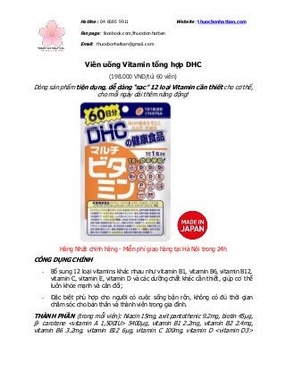 Hotline: 04 6685 9911 Website: thuocbonhatban.com
Fanpage: facebook.com/thuocbonhatban
Email: thuocbonhatban@gmail.com
Viên uống Vitamin tổng hợp DHC
(198.000 VNĐ/túi 60 viên)
Dòng sản phẩm tiện dụng, dễ dàng “sạc” 12 loại Vitamin cần thiết cho cơ thể,
cho mỗi ngày dài thêm năng động!
Hàng Nhật chính hãng - Miễn phí giao hàng tại Hà Nội trong 24h
CÔNG DỤNG CHÍNH
- Bổ sung 12 loại vitamins khác nhau như vitamin B1, vitamin B6, vitamin B12,
vitamin C, vitamin E, vitamin D và các dưỡng chất khác cần thiết, giúp cơ thể
luôn khỏe mạnh và cân đối;
- Đặc biệt phù hợp cho người có cuộc sống bận rộn, không có đủ thời gian
chăm sóc cho bản thân và thành viên trong gia đình.
THÀNH PHẦN (trong mỗi viên): Niacin 15mg, axit pantothenic 9.2mg, biotin 45μg,
β- carotene <vitamin A 1,500IU> 5400μg, vitamin B1 2.2mg, vitamin B2 2.4mg,
vitamin B6 3.2mg, vitamin B12 6μg, vitamin C 100mg, vitamin D <vitamin D3>
 