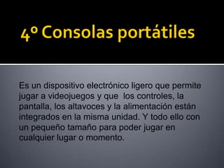 Es un dispositivo electrónico ligero que permite
jugar a videojuegos y que los controles, la
pantalla, los altavoces y la alimentación están
integrados en la misma unidad. Y todo ello con
un pequeño tamaño para poder jugar en
cualquier lugar o momento.
 