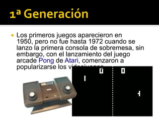    Los primeros juegos aparecieron en
    1950, pero no fue hasta 1972 cuando se
    lanzo la primera consola de sobremesa, sin
    embargo, con el lanzamiento del juego
    arcade Pong de Atari, comenzaron a
    popularizarse los videojuegos
 