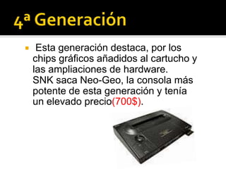     Esta generación destaca, por los
    chips gráficos añadidos al cartucho y
    las ampliaciones de hardware.
    SNK saca Neo-Geo, la consola más
    potente de esta generación y tenía
    un elevado precio(700$).
 