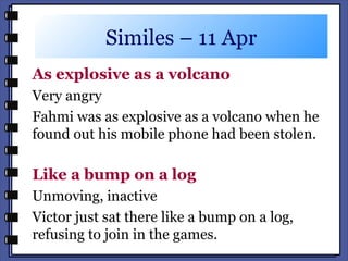 Similes – 11 Apr
As explosive as a volcano
Very angry
Fahmi was as explosive as a volcano when he
found out his mobile phone had been stolen.
Like a bump on a log
Unmoving, inactive
Victor just sat there like a bump on a log,
refusing to join in the games.
 