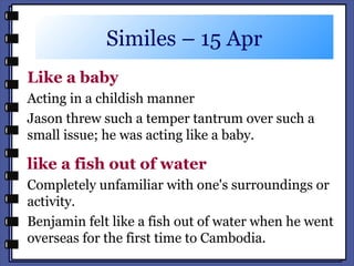Similes – 15 Apr
Like a baby
Acting in a childish manner
Jason threw such a temper tantrum over such a
small issue; he was acting like a baby.
like a fish out of water
Completely unfamiliar with one's surroundings or
activity.
Benjamin felt like a fish out of water when he went
overseas for the first time to Cambodia.
 