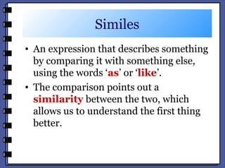 Similes
• An expression that describes something
by comparing it with something else,
using the words ‘as’ or ‘like’.
• The comparison points out a
similarity between the two, which
allows us to understand the first thing
better.
 