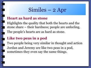Similes – 2 Apr
Heart as hard as stone
Highlights the quality that both the hearts and the
stone share – their hardness; people are unfeeling.
The people’s hearts are as hard as stone.
Like two peas in a pod
Two people being very similar in thought and action
Jordan and Jeremy are like two peas in a pod,
sometimes they even say the same things.
 