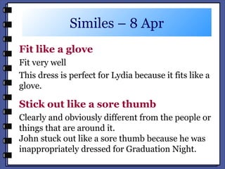 Similes – 8 Apr
Fit like a glove
Fit very well
This dress is perfect for Lydia because it fits like a
glove.
Stick out like a sore thumb
Clearly and obviously different from the people or
things that are around it.
John stuck out like a sore thumb because he was
inappropriately dressed for Graduation Night.
 