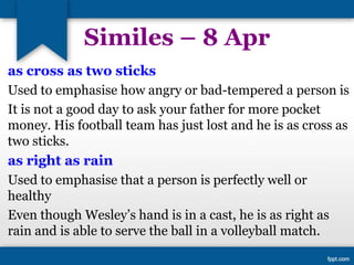 Similes – 8 Apr
as cross as two sticks
Used to emphasise how angry or bad-tempered a person is
It is not a good day to ask your father for more pocket
money. His football team has just lost and he is as cross as
two sticks.
as right as rain
Used to emphasise that a person is perfectly well or
healthy
Even though Wesley’s hand is in a cast, he is as right as
rain and is able to serve the ball in a volleyball match.
 