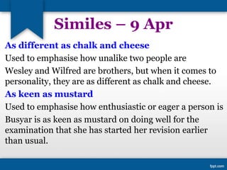 Similes – 9 Apr
As different as chalk and cheese
Used to emphasise how unalike two people are
Wesley and Wilfred are brothers, but when it comes to
personality, they are as different as chalk and cheese.
As keen as mustard
Used to emphasise how enthusiastic or eager a person is
Busyar is as keen as mustard on doing well for the
examination that she has started her revision earlier
than usual.
 