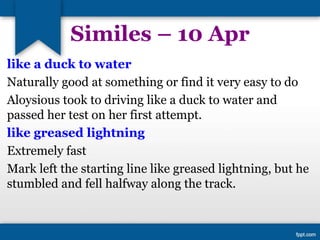 Similes – 10 Apr
like a duck to water
Naturally good at something or find it very easy to do
Aloysious took to driving like a duck to water and
passed her test on her first attempt.
like greased lightning
Extremely fast
Mark left the starting line like greased lightning, but he
stumbled and fell halfway along the track.
 