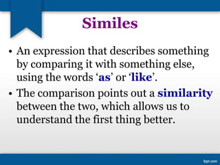 Similes
• An expression that describes something
by comparing it with something else,
using the words ‘as’ or ‘like’.
• The comparison points out a similarity
between the two, which allows us to
understand the first thing better.
 