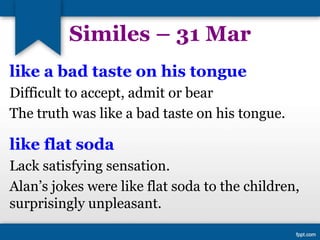 Similes – 31 Mar
like a bad taste on his tongue
Difficult to accept, admit or bear
The truth was like a bad taste on his tongue.
like flat soda
Lack satisfying sensation.
Alan’s jokes were like flat soda to the children,
surprisingly unpleasant.
 